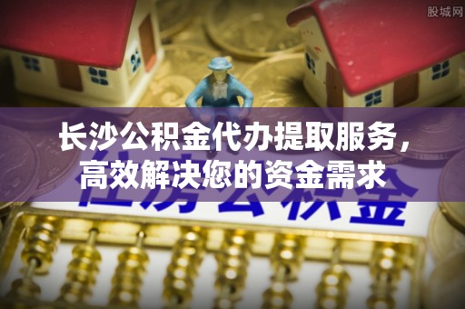北林长沙公积金代办提取服务，高效解决您的资金需求