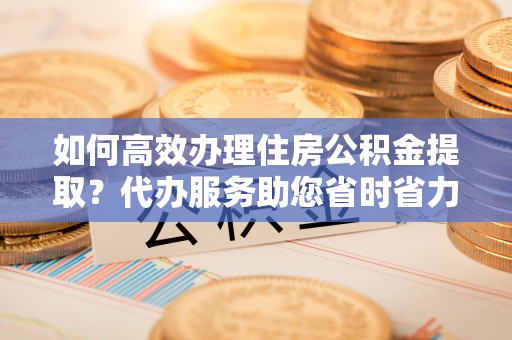 北林如何高效办理住房公积金提取？代办服务助您省时省力