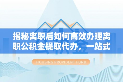北林揭秘离职后如何高效办理离职公积金提取代办，一站式服务全解析
