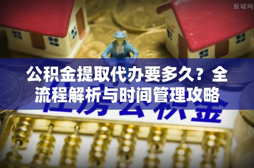 北林公积金提取代办要多久？全流程解析与时间管理攻略
