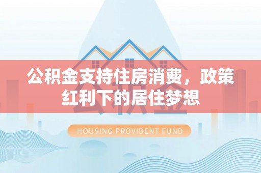 北林公积金支持住房消费，政策红利下的居住梦想