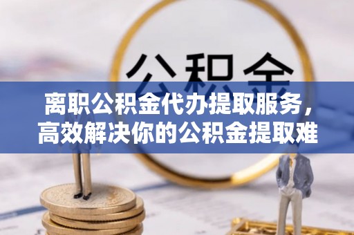 北林离职公积金代办提取服务，高效解决你的公积金提取难题
