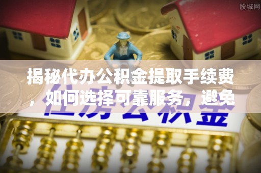 北林揭秘代办公积金提取手续费，如何选择可靠服务，避免隐形陷阱