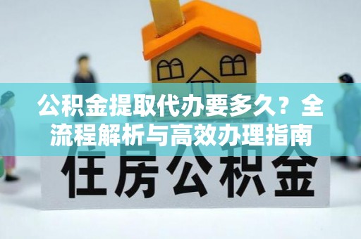 北林公积金提取代办要多久？全流程解析与高效办理指南