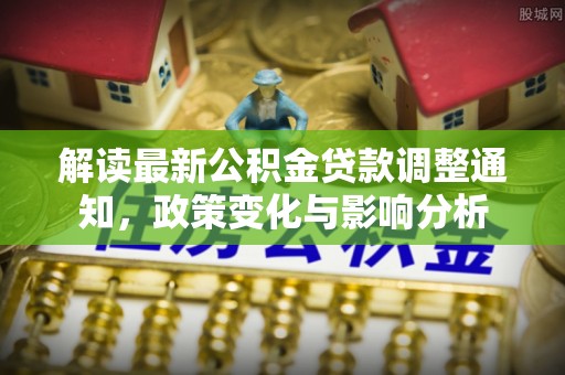 北林解读最新公积金贷款调整通知，政策变化与影响分析