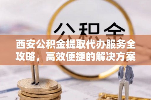 北林西安公积金提取代办服务全攻略，高效便捷的解决方案