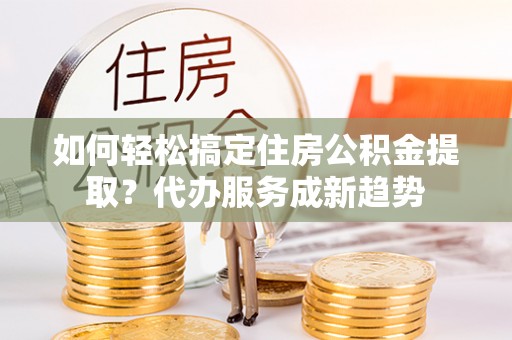 北林如何轻松搞定住房公积金提取？代办服务成新趋势