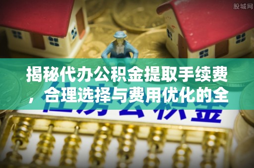 北林揭秘代办公积金提取手续费，合理选择与费用优化的全面解析